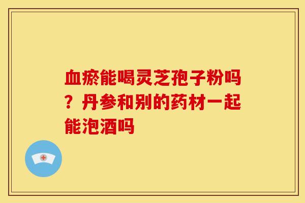 血瘀能喝灵芝孢子粉吗?丹参和别的药材一起能泡酒吗
