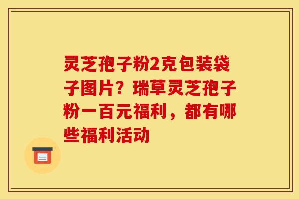 灵芝孢子粉2克包装袋子图片？瑞草灵芝孢子粉一百元福利，都有哪些福利活动