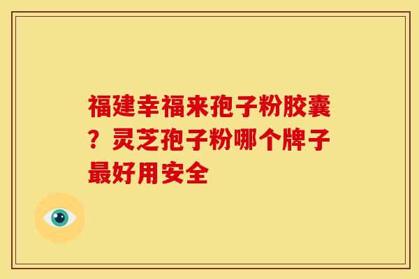 福建幸福来孢子粉胶囊?灵芝孢子粉哪个牌子最好用安全