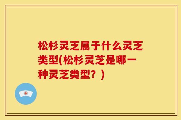 松杉灵芝属于什么灵芝类型(松杉灵芝是哪一种灵芝类型?)