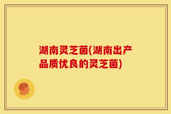 湖南灵芝菌(湖南出产品质优良的灵芝菌)