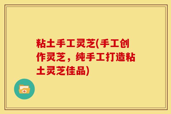 粘土手工灵芝(手工创作灵芝,纯手工打造粘土灵芝佳品)