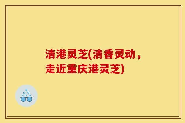 清港灵芝(清香灵动,走近重庆港灵芝)