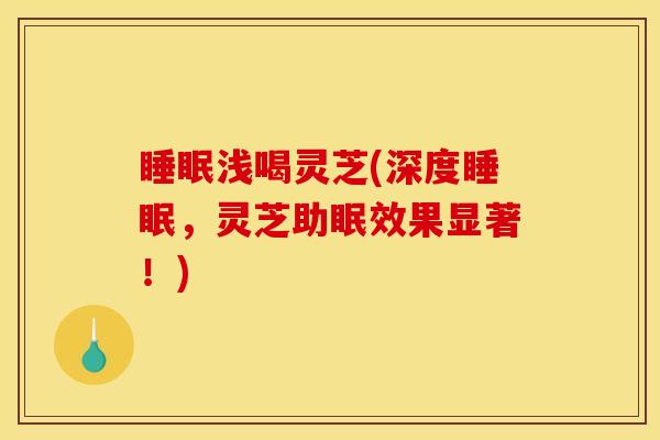 睡眠浅喝灵芝(深度睡眠,灵芝助眠效果显著!)