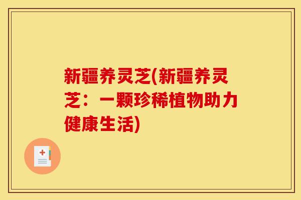 新疆养灵芝(新疆养灵芝:一颗珍稀植物助力健康生活)