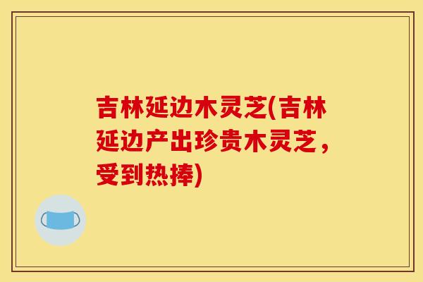 吉林延边木灵芝(吉林延边产出珍贵木灵芝，受到热捧)