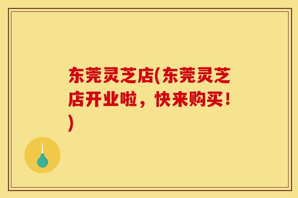 东莞灵芝店(东莞灵芝店开业啦，快来购买！)