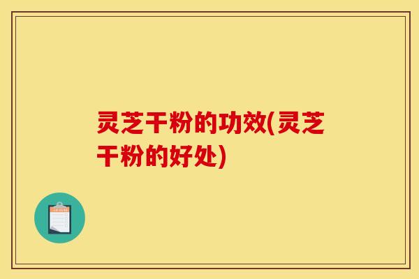 灵芝干粉的功效(灵芝干粉的好处)