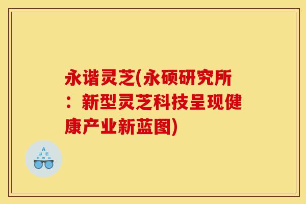 永谐灵芝(永硕研究所:新型灵芝科技呈现健康产业新蓝图)