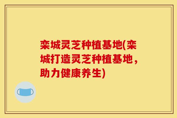 栾城灵芝种植基地(栾城打造灵芝种植基地，助力健康养生)