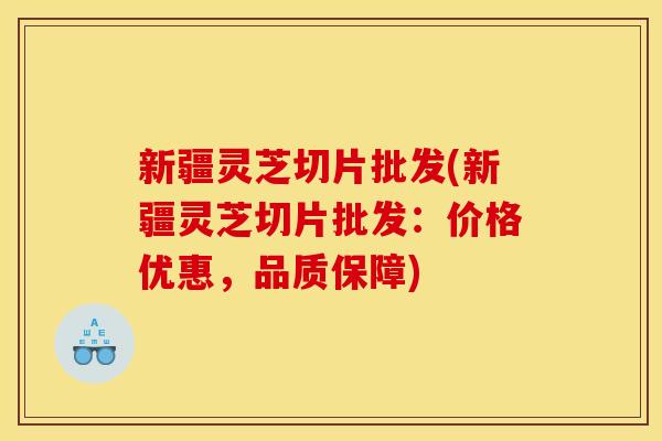 新疆灵芝切片批发(新疆灵芝切片批发：价格优惠，品质保障)