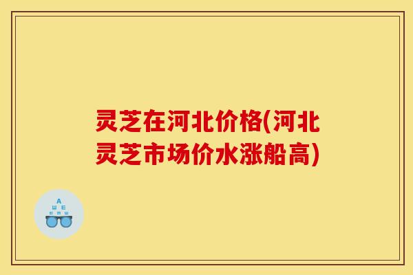 灵芝在河北价格(河北灵芝市场价水涨船高)