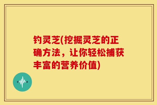 钓灵芝(挖掘灵芝的正确方法，让你轻松捕获丰富的营养价值)