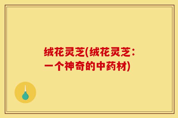 绒花灵芝(绒花灵芝：一个神奇的中药材)