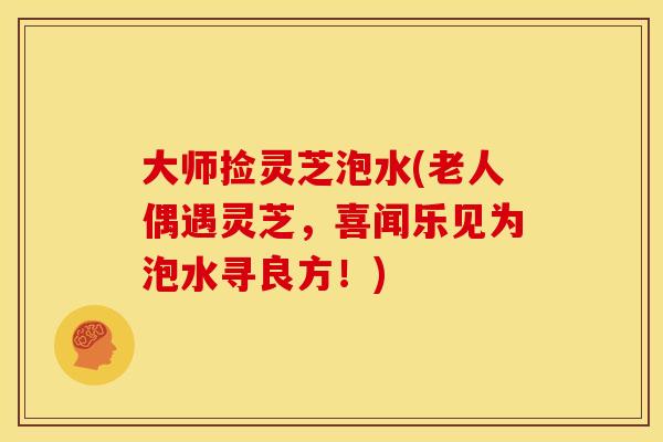 大师捡灵芝泡水(老人偶遇灵芝,喜闻乐见为泡水寻良方!)