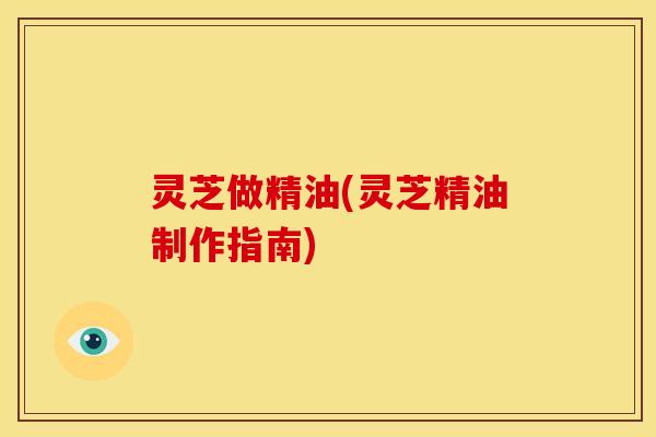 灵芝做精油(灵芝精油制作指南)