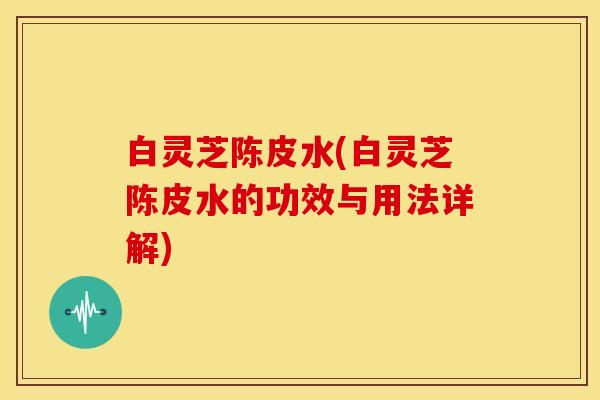 白灵芝陈皮水(白灵芝陈皮水的功效与用法详解)