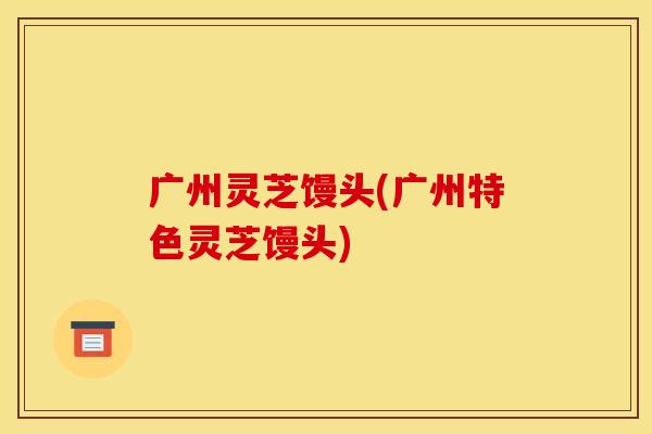 广州灵芝馒头(广州特色灵芝馒头)