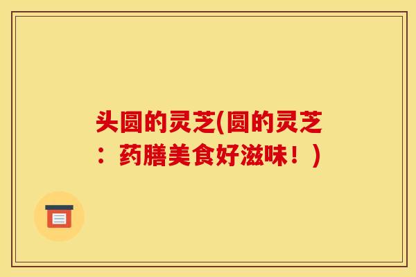 头圆的灵芝(圆的灵芝:药膳美食好滋味!)