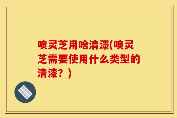 喷灵芝用啥清漆(喷灵芝需要使用什么类型的清漆?)