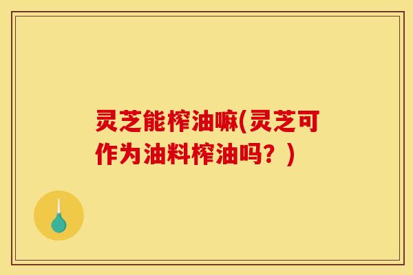 灵芝能榨油嘛(灵芝可作为油料榨油吗?)