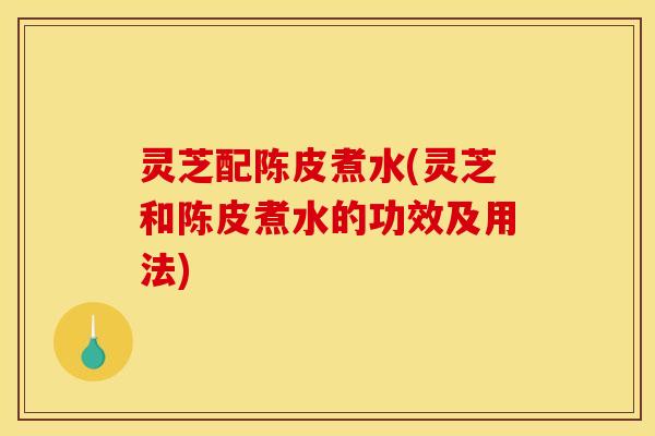 灵芝配陈皮煮水(灵芝和陈皮煮水的功效及用法)