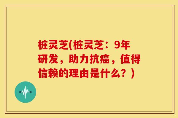 桩灵芝(桩灵芝：9年研发，助力抗癌，值得信赖的理由是什么？)