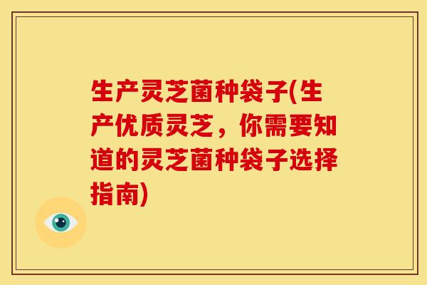 生产灵芝菌种袋子(生产优质灵芝,你需要知道的灵芝菌种袋子选择指南)