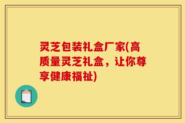 灵芝包装礼盒厂家(高质量灵芝礼盒,让你尊享健康福祉)