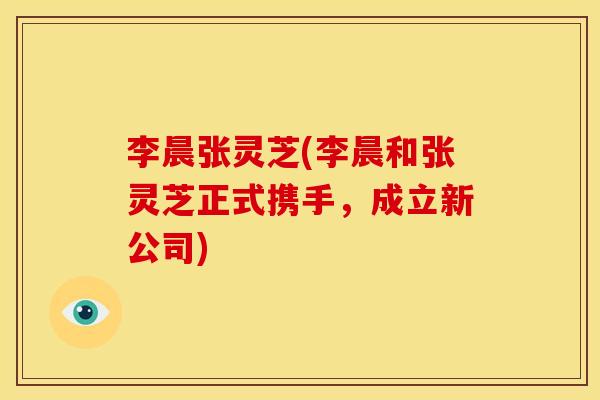 李晨张灵芝(李晨和张灵芝正式携手,成立新公司)