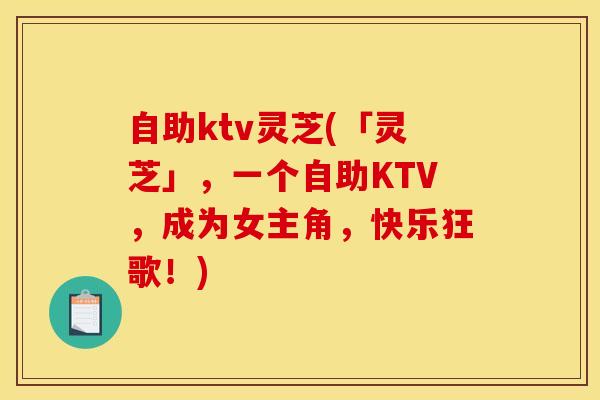 自助ktv灵芝(「灵芝」,一个自助KTV,成为女主角,快乐狂歌!)