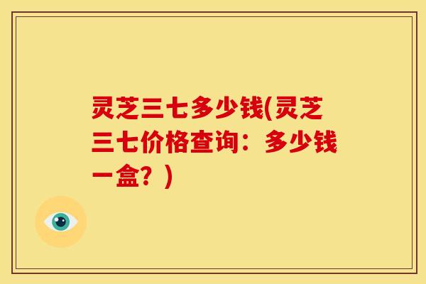 灵芝三七多少钱(灵芝三七价格查询:多少钱一盒?)