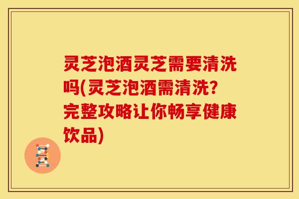 灵芝泡酒灵芝需要清洗吗(灵芝泡酒需清洗?完整攻略让你畅享健康饮品)
