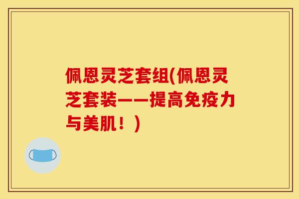 佩恩灵芝套组(佩恩灵芝套装——提高免疫力与美肌!)