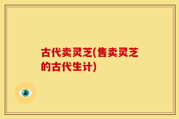 古代卖灵芝(售卖灵芝的古代生计)