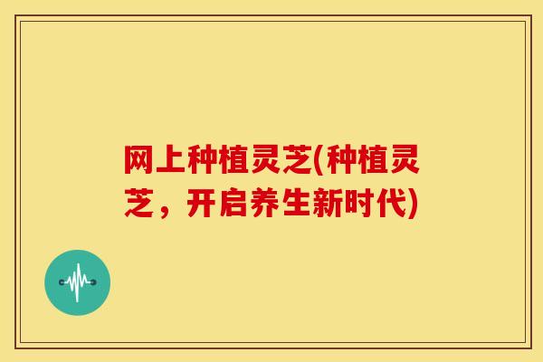 网上种植灵芝(种植灵芝,开启养生新时代)