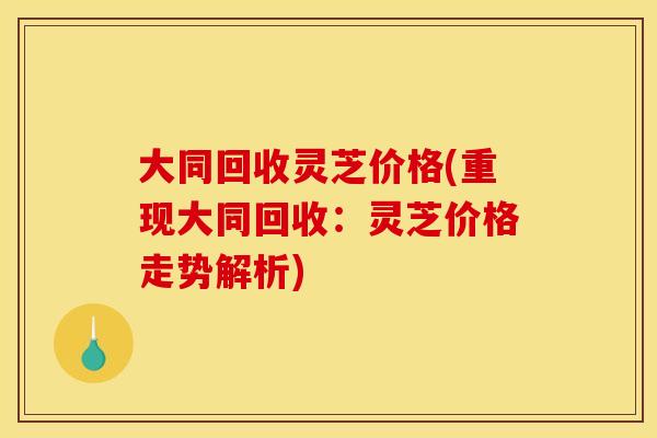 大同回收灵芝价格(重现大同回收：灵芝价格走势解析)
