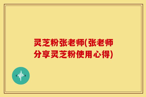 灵芝粉张老师(张老师分享灵芝粉使用心得)