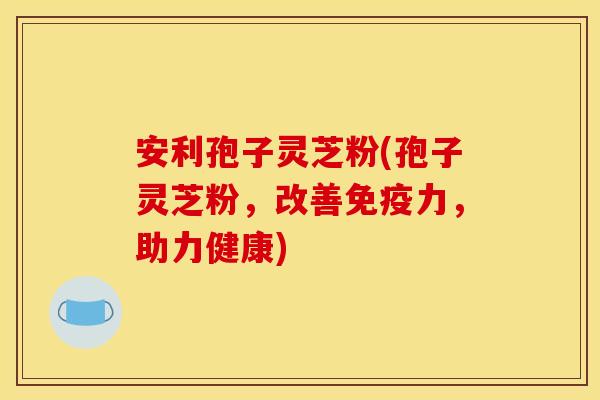 安利孢子灵芝粉(孢子灵芝粉,改善免疫力,助力健康)