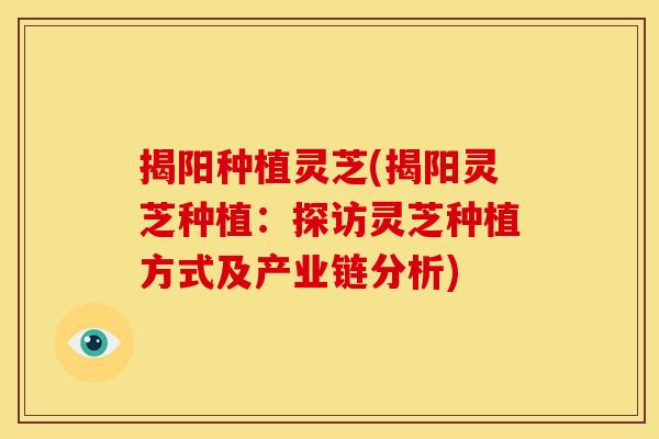 揭阳种植灵芝(揭阳灵芝种植:探访灵芝种植方式及产业链分析)