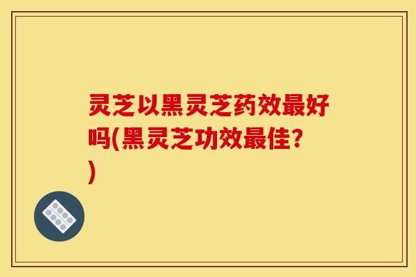 灵芝以黑灵芝药效最好吗(黑灵芝功效最佳?)