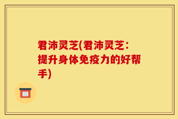 君沛灵芝(君沛灵芝:提升身体免疫力的好帮手)