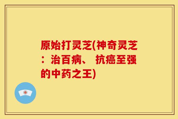 原始打灵芝(神奇灵芝:治百病、 抗癌至强的中药之王)