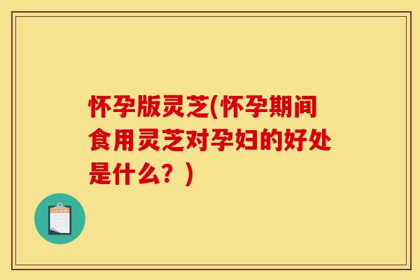 怀孕版灵芝(怀孕期间食用灵芝对孕妇的好处是什么?)