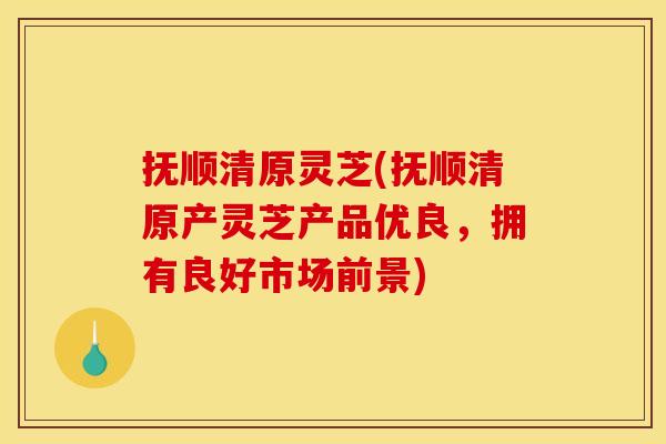 抚顺清原灵芝(抚顺清原产灵芝产品优良，拥有良好市场前景)