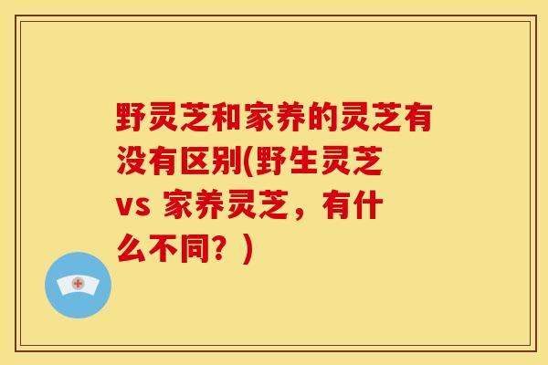 野灵芝和家养的灵芝有没有区别(野生灵芝 vs 家养灵芝,有什么不同?)