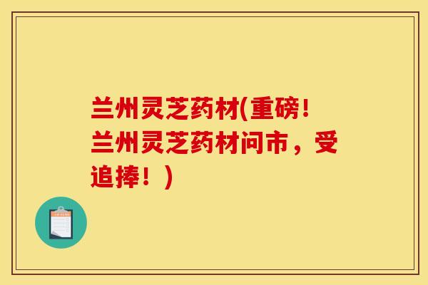 兰州灵芝药材(重磅!兰州灵芝药材问市,受追捧!)