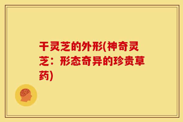 干灵芝的外形(神奇灵芝：形态奇异的珍贵草药)