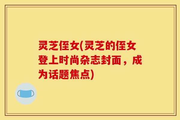 灵芝侄女(灵芝的侄女登上时尚杂志封面,成为话题焦点)