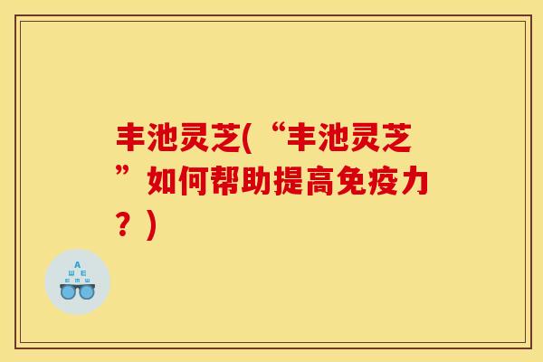 丰池灵芝(“丰池灵芝”如何帮助提高免疫力?)